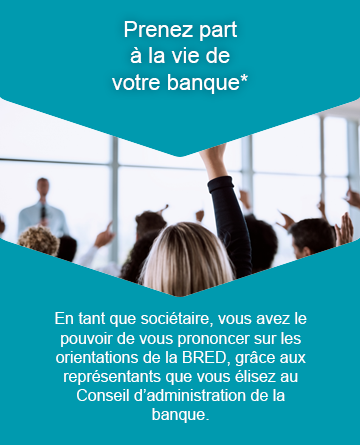 illu-augmentation-capital-2019-info-02.png Prenez part à la vie de votre banque. En tant que sociétaire, vous avez le pouvoir de vous prononcer sur les orientations de la BRED, grâce aux représentants que vous élisez au Conseil d'administration de la banque.
